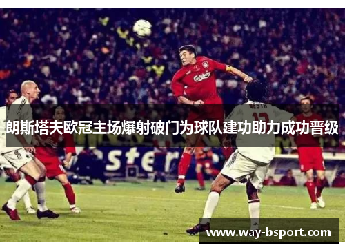 朗斯塔夫欧冠主场爆射破门为球队建功助力成功晋级