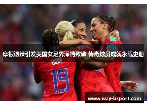 摩根退役引发美国女足界深情致敬 传奇球员成就永载史册 摩根退役引发美国女足界深情致敬 传奇球员成就永载史册