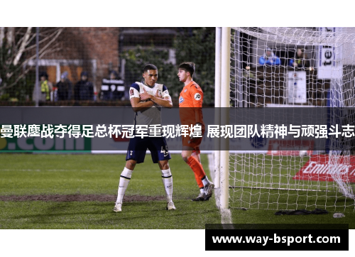 曼联鏖战夺得足总杯冠军重现辉煌 展现团队精神与顽强斗志